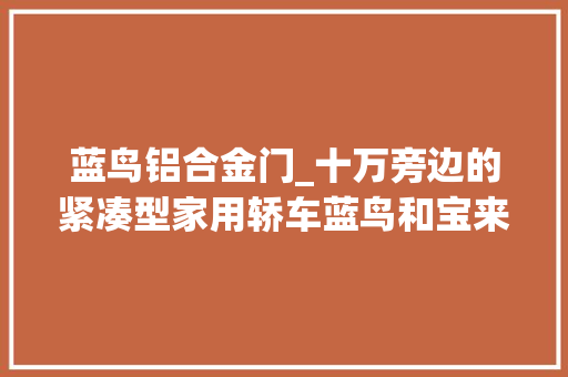 蓝鸟铝合金门_十万旁边的紧凑型家用轿车蓝鸟和宝来比拟哪款最适合你 铝合金门