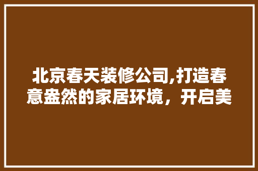 北京春天装修公司,打造春意盎然的家居环境，开启美好生活新篇章