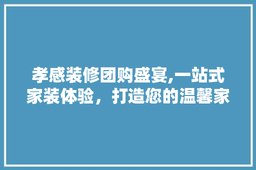 孝感装修团购盛宴,一站式家装体验，打造您的温馨家园