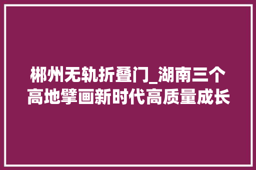 郴州无轨折叠门_湖南三个高地擘画新时代高质量成长新蓝图