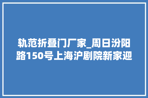 轨范折叠门厂家_周日汾阳路150号上海沪剧院新家迎客百年花园洋房演好戏 铝合金门