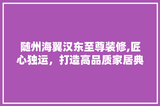 随州海翼汉东至尊装修,匠心独运，打造高品质家居典范