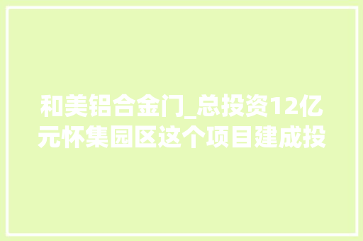 和美铝合金门_总投资12亿元怀集园区这个项目建成投产