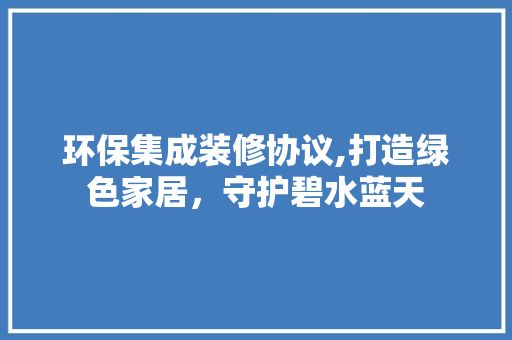 环保集成装修协议,打造绿色家居，守护碧水蓝天