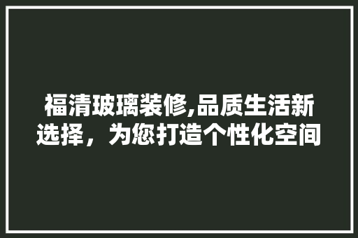 福清玻璃装修,品质生活新选择，为您打造个性化空间