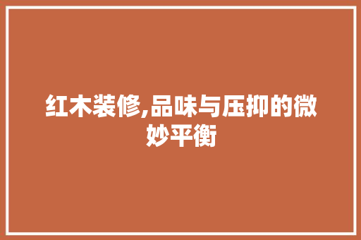 红木装修,品味与压抑的微妙平衡