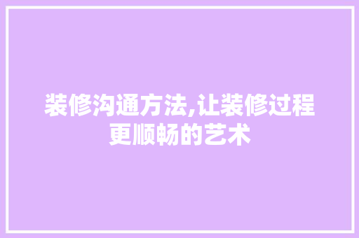 装修沟通方法,让装修过程更顺畅的艺术