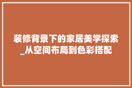 装修背景下的家居美学探索_从空间布局到色彩搭配