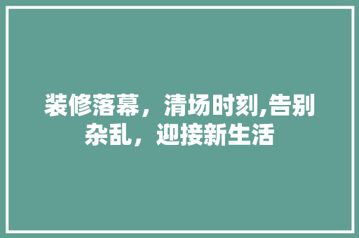 装修落幕，清场时刻,告别杂乱，迎接新生活