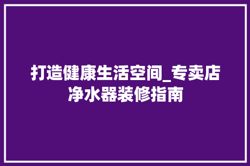 打造健康生活空间_专卖店净水器装修指南