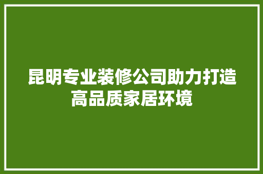 昆明专业装修公司助力打造高品质家居环境