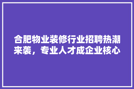 合肥物业装修行业招聘热潮来袭，专业人才成企业核心竞争力