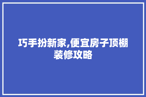巧手扮新家,便宜房子顶棚装修攻略