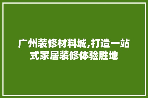 广州装修材料城,打造一站式家居装修体验胜地