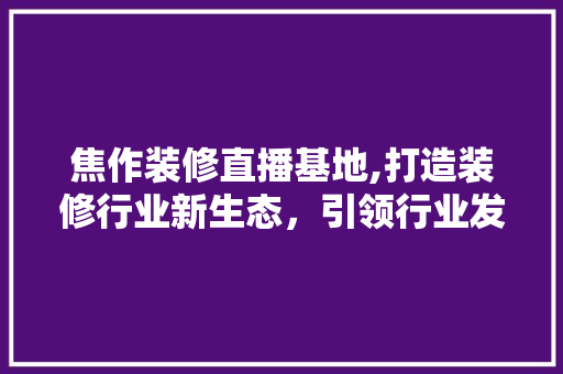 焦作装修直播基地,打造装修行业新生态，引领行业发展潮流