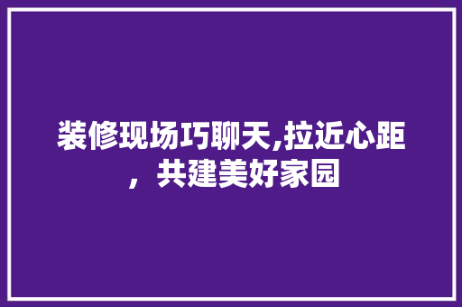 装修现场巧聊天,拉近心距，共建美好家园