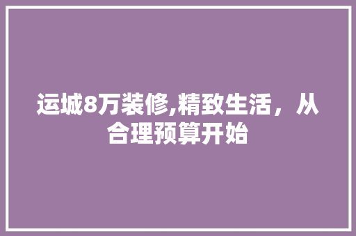 运城8万装修,精致生活，从合理预算开始