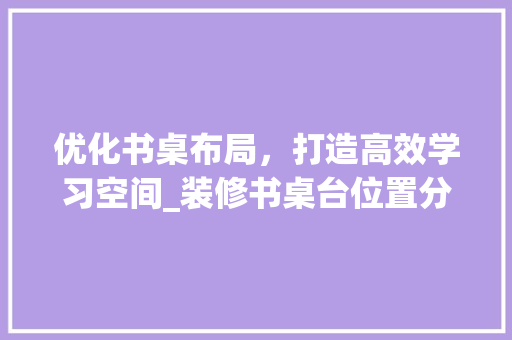优化书桌布局，打造高效学习空间_装修书桌台位置分析