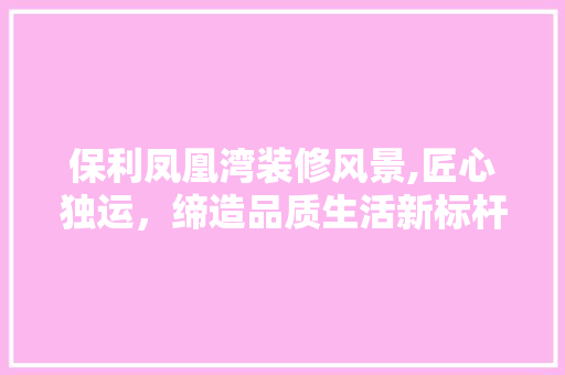 保利凤凰湾装修风景,匠心独运，缔造品质生活新标杆