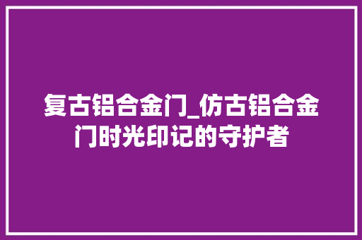 复古铝合金门_仿古铝合金门时光印记的守护者