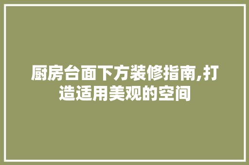 厨房台面下方装修指南,打造适用美观的空间
