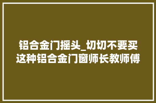 铝合金门摇头_切切不要买这种铝合金门窗师长教师傅一看直摇头懊悔我家装错了