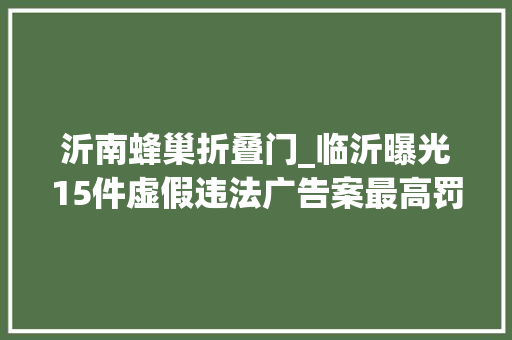 沂南蜂巢折叠门_临沂曝光15件虚假违法广告案最高罚款20万元