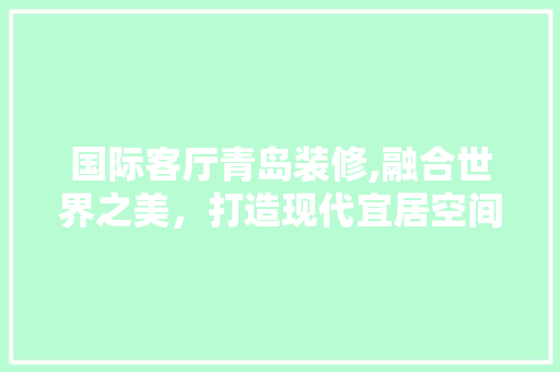 国际客厅青岛装修,融合世界之美，打造现代宜居空间