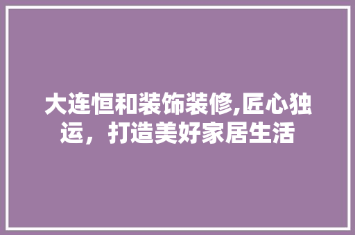 大连恒和装饰装修,匠心独运，打造美好家居生活