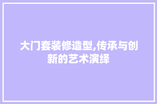 大门套装修造型,传承与创新的艺术演绎 塑钢门