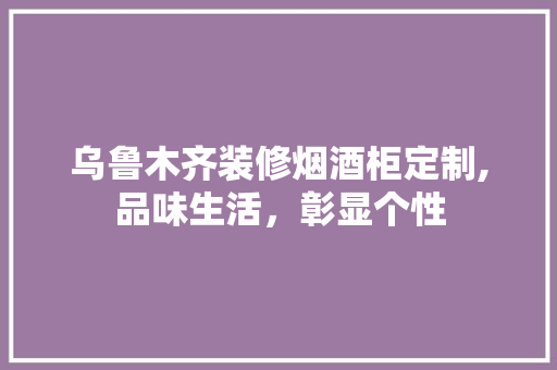 乌鲁木齐装修烟酒柜定制,品味生活，彰显个性
