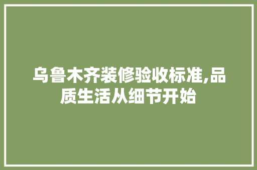 乌鲁木齐装修验收标准,品质生活从细节开始