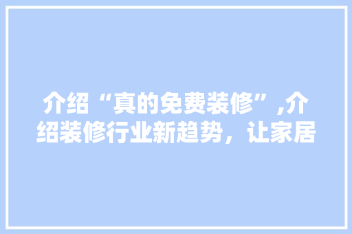 介绍“真的免费装修”,介绍装修行业新趋势，让家居生活更美好