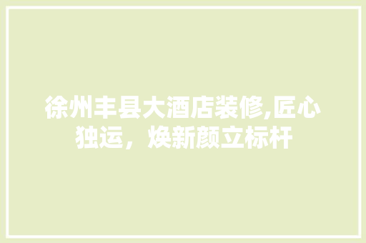 徐州丰县大酒店装修,匠心独运，焕新颜立标杆