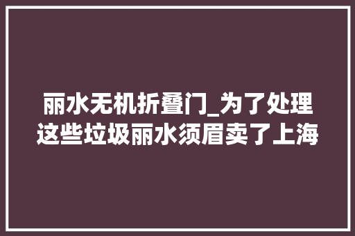 丽水无机折叠门_为了处理这些垃圾丽水须眉卖了上海9套房投入3个亿 塑钢门