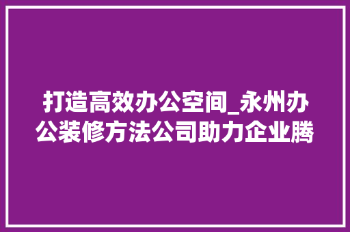 打造高效办公空间_永州办公装修方法公司助力企业腾飞
