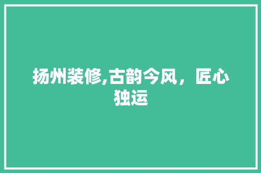 扬州装修,古韵今风，匠心独运