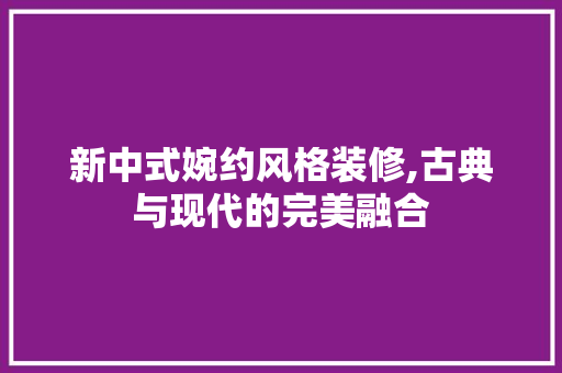 新中式婉约风格装修,古典与现代的完美融合