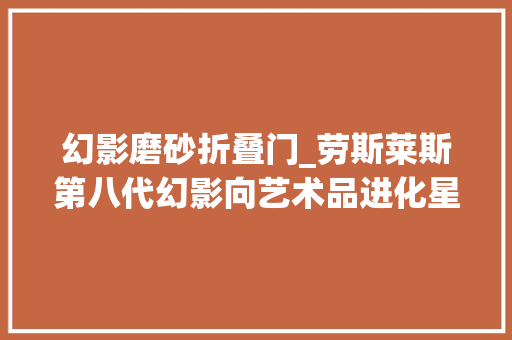 幻影磨砂折叠门_劳斯莱斯第八代幻影向艺术品进化星空车顶会呼吸了 防火门