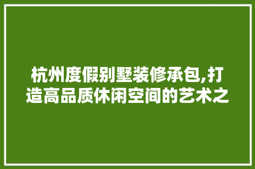 杭州度假别墅装修承包,打造高品质休闲空间的艺术之旅
