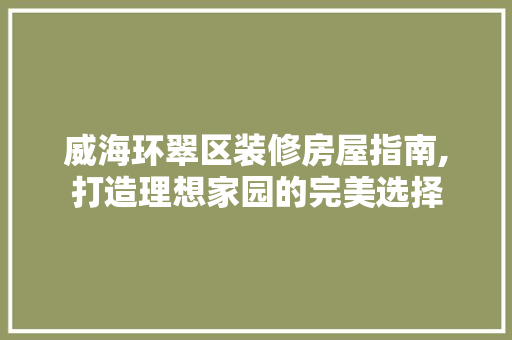 威海环翠区装修房屋指南,打造理想家园的完美选择