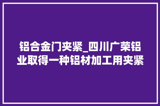 铝合金门夹紧_四川广荣铝业取得一种铝材加工用夹紧机构专利在防止两组夹持板对铝材造成形变损坏的同时又达到了提高工作人员工作舒适度的效果