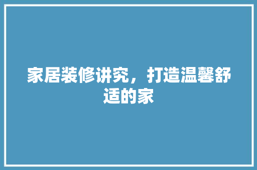 家居装修讲究，打造温馨舒适的家