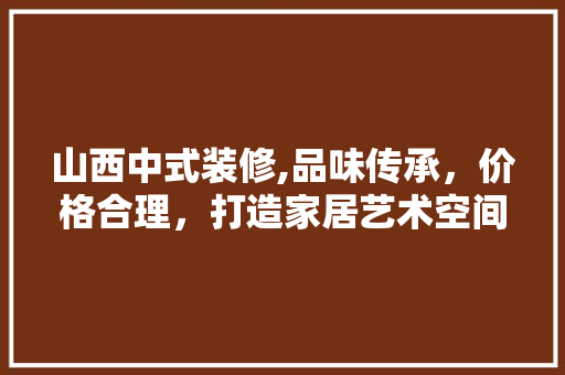 山西中式装修,品味传承，价格合理，打造家居艺术空间