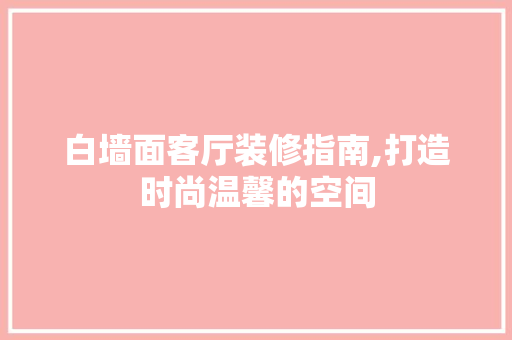白墙面客厅装修指南,打造时尚温馨的空间