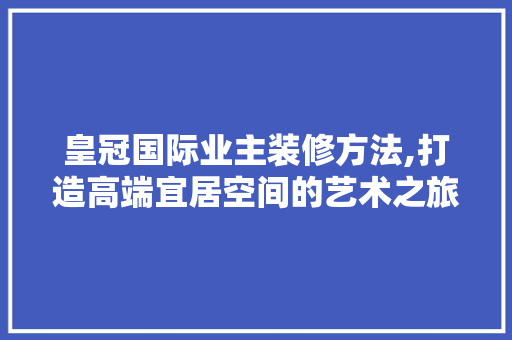 皇冠国际业主装修方法,打造高端宜居空间的艺术之旅