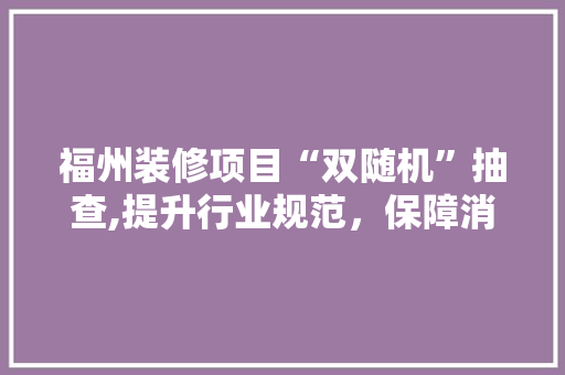 福州装修项目“双随机”抽查,提升行业规范，保障消费者权益