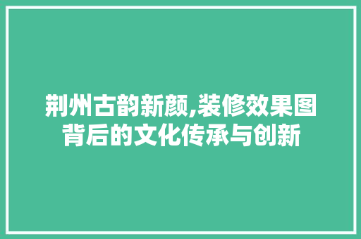 荆州古韵新颜,装修效果图背后的文化传承与创新