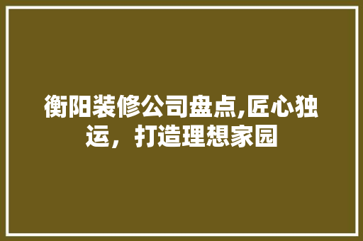 衡阳装修公司盘点,匠心独运，打造理想家园