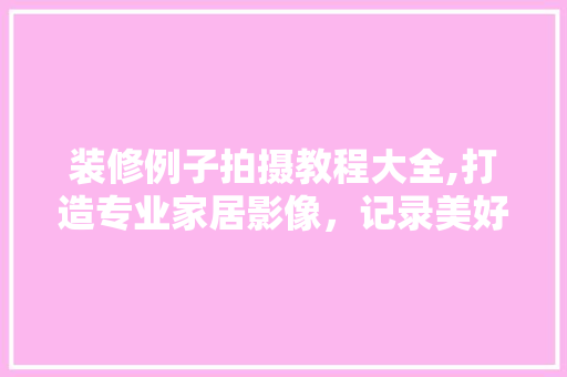 装修例子拍摄教程大全,打造专业家居影像，记录美好家居生活